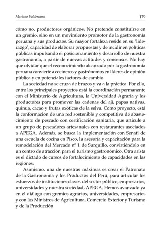 Mariano Valderrama

179

cómo no, productores orgánicos. No pretende constituirse en
un gremio, sino en un movimiento promotor de la gastronomía
peruana y sus productos. Su mayor fortaleza reside en su ‘liderazgo’, capacidad de elaborar propuestas y de incidir en políticas
públicas impulsando el posicionamiento y desarrollo de nuestra
gastronomía, a partir de nuevas actitudes y consensos. No hay
que olvidar que el reconocimiento alcanzado por la gastronomía
peruana convierte a cocineros y gastrónomos en líderes de opinión
pública y en potenciales factores de cambio.
La sociedad no se cruza de brazos y va a la práctica. Por ello,
entre los principales proyectos está la coordinación permanente
con el Ministerio de Agricultura, la Universidad Agraria y los
productores para promover las cadenas del ají, papas nativas,
quinua, cacao y frutas exóticas de la selva. Como proyecto, está
la conformación de una red sostenible y competitiva de abastecimiento de pescado con certificación sanitaria, que articule a
un grupo de pescadores artesanales con restaurantes asociados
a Apega. Además, se busca la implementación con Senati de
una escuela de cocina en Pisco, la asesoría y capacitación para la
remodelación del Mercado nº 1 de Surquillo, convirtiéndolo en
un centro de atracción para el turismo gastronómico. Otra arista
es el dictado de cursos de fortalecimiento de capacidades en las
regiones.
Asimismo, una de nuestras máximas es crear el Patronato
de la Gastronomí­a y los Productos del Perú, para articular los
esfuerzos de instituciones claves del sector público, empresarios,
universidades y nuestra sociedad, Apega. Hemos avanzado ya
en el diálogo con gremios agrarios, universidades, empresarios
y con los Ministros de Agricultura, Comercio Exterior y Turismo
y de la Producción

 