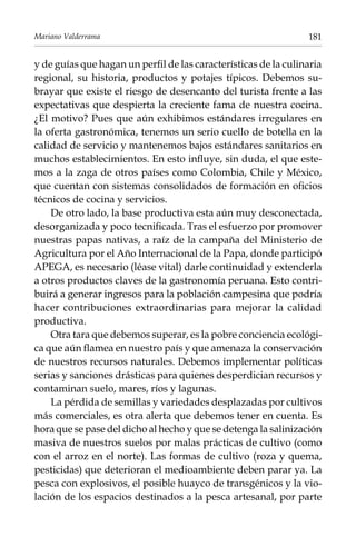Mariano Valderrama

181

y de guías que hagan un perfil de las características de la culinaria
regional, su historia, productos y potajes típicos. Debemos subrayar que existe el riesgo de desencanto del turista frente a las
expectativas que despierta la creciente fama de nuestra cocina.
¿El motivo? Pues que aún exhibimos estándares irregulares en
la oferta gastronómica, tenemos un serio cuello de botella en la
calidad de servicio y mantenemos bajos estándares sanitarios en
muchos establecimientos. En esto influye, sin duda, el que estemos a la zaga de otros países como Colombia, Chile y México,
que cuentan con sistemas consolidados de formación en oficios
técnicos de cocina y servicios.
De otro lado, la base productiva esta aún muy desconectada,
desorganizada y poco tecnificada. Tras el esfuerzo por promover
nuestras papas nativas, a raíz de la campaña del Ministerio de
Agricultura por el Año Internacional de la Papa, donde participó
Apega, es necesario (léase vital) darle continuidad y extenderla
a otros productos claves de la gastronomía peruana. Esto contribuirá a generar ingresos para la población campesina que podría
hacer contribuciones extraordinarias para mejorar la calidad
productiva.
Otra tara que debemos superar, es la pobre conciencia ecológica que aún flamea en nuestro país y que amenaza la conservación
de nuestros recursos naturales. Debemos implementar políticas
serias y sanciones drásticas para quienes desperdician recursos y
contaminan suelo, mares, ríos y lagunas.
La pérdida de semillas y variedades desplazadas por cultivos
más comerciales, es otra alerta que debemos tener en cuenta. Es
hora que se pase del dicho al hecho y que se detenga la salinización
masiva de nuestros suelos por malas prácticas de cultivo (como
con el arroz en el norte). Las formas de cultivo (roza y quema,
pesticidas) que deterioran el medioambiente deben parar ya. La
pesca con explosivos, el posible huayco de transgénicos y la violación de los espacios destinados a la pesca artesanal, por parte

 