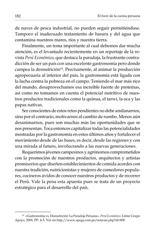 182

El boom de la cocina peruana

de naves de pesca industrial, no pueden seguir permitiéndose.
Tampoco el inadecuado tratamiento de basura y del agua que
contamina nuestros mares, ríos y nuestra tierra.
Finalmente, un tema importante al cual debemos dar mucha
atención, es el levantado recientemente en un reportaje de la revista Perú Económico, que destaca la paradoja, la frustrante contradicción de ser un país con una excelente gastronomía pero donde
campea la desnutrición14. Precisamente, al animar la producción
agropecuaria al interior del país, la gastronomía está ligada con
la lucha contra la pobreza en el campo. Teniendo el mar más rico
del mundo, desaprovechamos esa increíble fuente de proteínas,
así como no tomamos en cuenta el potencial nutritivo de nuestros productos tradicionales como la quinua, el tarwi, la oca y las
papas nativas.
Ser conscientes de estos retos pendientes no debe amilanarnos,
sino por el contrario, motivarnos al cambio de rumbo. Menos aún
desanimarnos, pues son muchas más las oportunidades que se
nos presentan. Toca entonces capitalizar todas las potencialidades
mostradas por la gastronomía en estos últimos años y fortalecer el
movimiento desde de las bases, es decir, desde las regiones y con
una mirada al futuro, involucrando a las nuevas generaciones.
Requerimos jóvenes campesinos y agrónomos comprometidos
con la promoción de nuestros productos, arquitectos y artistas
promisorios que diseñen establecimientos de comida acordes con
nuestra tradición, nutricionistas y mujeres de comedores populares, cocineros ávidos de conocer nuestros productos y de recorrer
el Perú. Vale la pena esta apuesta pues se trata de un proyecto
estratégico para el desarrollo del país.

«Gastronomía vs. Desnutrición: La Paradoja Peruana». Perú Económico. Lima: Grupo
Apoyo, 2009, PP. 4-5. Ver en http://www.apega.com.pe/noticias.php?id=800
14	

 