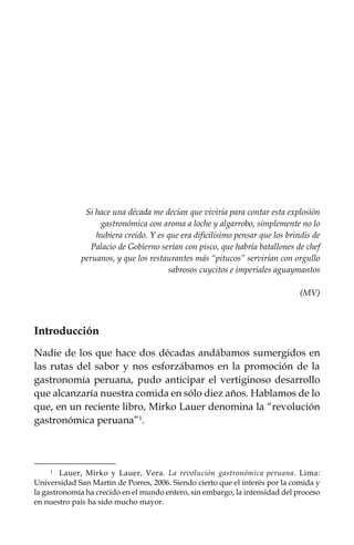 Si hace una década me decían que viviría para contar esta explosión
gastronómica con aroma a loche y algarrobo, simplemente no lo
hubiera creído. Y es que era dificilísimo pensar que los brindis de
Palacio de Gobierno serían con pisco, que habría batallones de chef
peruanos, y que los restaurantes más “pitucos” servirían con orgullo
sabrosos cuycitos e imperiales aguaymantos
(MV)

Introducción
Nadie de los que hace dos décadas andábamos sumergidos en
las rutas del sabor y nos esforzábamos en la promoción de la
gastronomía peruana, pudo anticipar el vertiginoso desarrollo
que alcanzaría nuestra comida en sólo diez años. Hablamos de lo
que, en un reciente libro, Mirko Lauer denomina la “revolución
gastronómica peruana”.
 

Lauer, Mirko y Lauer, Vera. La revolución gastronómica peruana. Lima:
Universidad San Martín de Porres, 2006. Siendo cierto que el interés por la comida y
la gastronomía ha crecido en el mundo entero, sin embargo, la intensidad del proceso
en nuestro país ha sido mucho mayor.
	

 