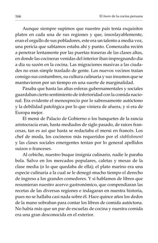 166

El boom de la cocina peruana

Aunque siempre supimos que nuestro país tenía exquisitos
platos en cada una de sus regiones y que, insoslayablemente,
eran el orgullo de sus pobladores, este era un talento a media voz,
una pericia que sabíamos estaba ahí y punto. Comenzaba recién
a penetrar lentamente por las puertas traseras de las clases altas,
en donde las cocineras venidas del interior iban impregnando día
a día su sazón en la cocina. Las migraciones masivas a las ciudades no eran simple traslado de gente. Los nuevos vecinos traían
consigo sus costumbres, su cultura culinaria y sus insumos que se
mantuvieron por un tiempo en una suerte de marginalidad.
Pasaba que hasta las altas esferas gubernamentales y sociales
guardaban cierto sentimiento de inferioridad con la comida nacional. Era evidente el menosprecio por lo sabrosamente autóctono
y la debilidad patológica por lo que viniera de afuera, y si era de
Europa mejor.
El menú de Palacio de Gobierno o los banquetes de la rancia
aristocracia eran, hasta mediados de siglo pasado, de raíces francesas, tan es así que hasta se redactaba el menú en francés. Los
chef de moda, los cocineros más requeridos por el stablishment
y las clases sociales emergentes tenían por lo general apellidos
suizos o franceses.
Al cebiche, nuestro buque insignia culinario, nadie le paraba
bola. Salvo en los mercados populares, caletas y mesas de la
clase media (o lo que quedaba de ella); el plato marino era una
especie culinaria a la cual se le denegó mucho tiempo el derecho
de ingreso a los grandes comedores. Y si hablamos de libros que
resumieran nuestro acervo gastronómico, que compendiaran las
recetas de las diversas regiones e indagaran en nuestra historia,
pues no se hallaba casi nada sobre él. Hace quince años los dedos
de la mano sobraban para contar los libros de comida autóctona.
No había más que un par de escuelas de cocina y nuestra comida
era una gran desconocida en el exterior.

 