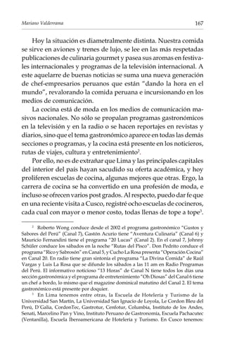 Mariano Valderrama

167

Hoy la situación es diametralmente distinta. Nuestra comida
se sirve en aviones y trenes de lujo, se lee en las más respetadas
publicaciones de culinaria gourmet y pasea sus aromas en festivales internacionales y programas de la televisión internacional. A
este aquelarre de buenas noticias se suma una nueva generación
de chef-empresarios peruanos que están “dando la hora en el
mundo”, revalorando la comida peruana e incursionando en los
medios de comunicación.
La cocina está de moda en los medios de comunicación masivos nacionales. No sólo se propalan programas gastronómicos
en la televisión y en la radio o se hacen reportajes en revistas y
diarios, sino que el tema gastronómico aparece en todas las demás
secciones o programas, y la cocina está presente en los noticieros,
rutas de viajes, cultura y entretenimiento.
Por ello, no es de extrañar que Lima y las principales capitales
del interior del país hayan sacudido su oferta académica, y hoy
proliferen escuelas de cocina, algunas mejores que otras. Ergo, la
carrera de cocina se ha convertido en una profesión de moda, e
incluso se ofrecen varios post grados. Al respecto, puedo dar fe que
en una reciente visita a Cusco, registré ocho escuelas de cocineros,
cada cual con mayor o menor costo, todas llenas de tope a tope.
Roberto Wong conduce desde el 2002 el programa gastronómico “Gustos y
Sabores del Perú” (Canal 7), Gastón Acurio tiene “Aventura Culinaria” (Canal 6) y
Mauricio Fernandini tiene el programa “20 Lucas” (Canal 2). En el canal 7, Johnny
Schüler conduce los sábados en la noche “Rutas del Pisco”. Don Pedrito conduce el
programa “Rico y Sabrosón” en Canal 5, y Cucho La Rosa presenta “Operación Cocina”
en Canal 20. En radio tiene gran sintonía el programa “La Divina Comida” de Raúl
Vargas y Luis La Rosa que se difunde los sábados a las 11 am en Radio Programas
del Perú. El informativo noticioso “13 Horas” de Canal N tiene todos los días una
sección gastronómica y el programa de entretenimiento “Oh Diosas” del Canal 6 tiene
un chef a bordo, lo mismo que el magazine dominical matutino del Canal 2. El tema
gastronómico está presente por doquier.
	
En Lima tenemos entre otras, la Escuela de Hotelería y Turismo de la
Universidad San Martín, La Universidad San Ignacio de Loyola, Le Cordon Bleu del
Perú, D´Galia, CordonTec, Gastrotur, Cenfotur, Columbia, Instituto de los Andes,
Senati, Marcelino Pan y Vino, Instituto Peruano de Gastronomía, Escuela Pachacutec
(Ventanilla), Escuela Iberoamericana de Hotelería y Turismo. En Cusco tenemos:
	

 