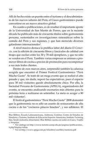 168

El boom de la cocina peruana

Allí de hecho existe un puente entre el turismo y el descubrimiento de los nuevos sabores del Perú, el Cusco gastronómico puede
convertirse en un nuevo atractivo global.
En cuanto a publicaciones, es de resaltar el importante aporte
de la Universidad de San Martín de Porres, que en la reciente
década ha publicado más de cincuenta títulos sobre gastronomía
peruana, sustentados en investigaciones sistemáticas sobre la
comida del Perú y sus regiones, y que han merecido diversos
galardones internacionales.
A nivel masivo destaca la prolífica labor del diario El Comercio, con la edición de cincuenta libros y fascículos de calidad con
tirajes que oscilan entre los 30 y 70 mil ejemplares, y que no sólo
se venden en el Perú. También varias empresas se animan a promover libros de cocina a precios de promoción para recompensar
a sus más leales clientes.
Dentro de esos nuevos aires, sorprendió también la calurosa
acogida que encontró el Primer Festival Gastronómico “Perú
Mucho Gusto”. Se trató de un mega evento que se realizó el año
pasado y que, sin duda, superó las expectativas, pues el espacio
para 30 mil visitantes quedó absolutamente chico. Por ello, la
Sociedad Peruana de Gastronomía (Apega), organizadores del
evento, se encuentra analizando escenarios más abiertos para la
próxima feria a realizarse en setiembre. La meta es acoger a 80
mil visitantes.
El festival gastronómico “Perú Mucho Gusto” 2008 demostró
que la gastronomía no es sólo un asunto de restaurantes de alta
cocina o de los “cocineros pitucos limeños”, y sus adláteres. El
Blue Ribbon, Escuela Latinoamericana, Ambrosía, Cenfotur, Centro de Estudios de
Hotelería y Turismo, Instituto de Educación Superior Americana, Instituto Twinning
Star, Senati (industria alimentaría). Blue Ribbon cuenta con sedes en Cusco, Trujillo
y Arequipa.
	
Ver catálogo en http://www.turismo.usmp.edu.pe/paginas/publicaciones_
b.php?display=inline
	
Ver en http://www.apega.com.pe/fckeditor/userfiles/memoria.pdf

 