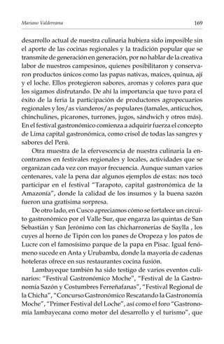 Mariano Valderrama

169

desarrollo actual de nuestra culinaria hubiera sido imposible sin
el aporte de las cocinas regionales y la tradición popular que se
transmite de generación en generación, por no hablar de la creativa
labor de nuestros campesinos, quienes posibilitaron y conservaron productos únicos como las papas nativas, maíces, quinua, ají
y el loche. Ellos protegieron sabores, aromas y colores para que
los sigamos disfrutando. De ahí la importancia que tuvo para el
éxito de la feria la participación de productores agropecuarios
regionales y los/as vianderos/as populares (tamales, anticuchos,
chinchulines, picarones, turrones, jugos, sándwich y otros más).
En el festival gastronómico comienza a adquirir fuerza el concepto
de Lima capital gastronómica, como crisol de todas las sangres y
sabores del Perú.
Otra muestra de la efervescencia de nuestra culinaria la encontramos en festivales regionales y locales, actividades que se
organizan cada vez con mayor frecuencia. Aunque suman varios
centenares, vale la pena dar algunos ejemplos de estas: nos tocó
participar en el festival “Tarapoto, capital gastronómica de la
Amazonía”, donde la calidad de los insumos y la buena sazón
fueron una gratísima sorpresa.
De otro lado, en Cusco apreciamos cómo se fortalece un circuito gastronómico por el Valle Sur, que engarza las quintas de San
Sebastián y San Jerónimo con las chicharronerías de Saylla , los
cuyes al horno de Tipón con los panes de Oropeza y los patos de
Lucre con el famosísimo parque de la papa en Pisac. Igual fenómeno sucede en Anta y Urubamba, donde la mayoría de cadenas
hoteleras ofrece en sus restaurantes cocina fusión.
Lambayeque también ha sido testigo de varios eventos culinarios: “Festival Gastronómico Moche”, “Festival de la Gastronomía Sazón y Costumbres Ferreñafanas”, “Festival Regional de
la Chicha”, “Concurso Gastronómico Rescatando la Gastronomía
Moche”, “Primer Festival del Loche”, así como el foro “Gastronomía lambayecana como motor del desarrollo y el turismo”, que

 