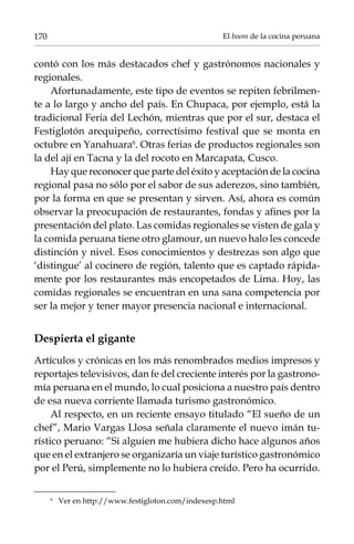 170

El boom de la cocina peruana

contó con los más destacados chef y gastrónomos nacionales y
regionales.
Afortunadamente, este tipo de eventos se repiten febrilmente a lo largo y ancho del país. En Chupaca, por ejemplo, está la
tradicional Feria del Lechón, mientras que por el sur, destaca el
Festiglotón arequipeño, correctísimo festival que se monta en
octubre en Yanahuara. Otras ferias de productos regionales son
la del ají en Tacna y la del rocoto en Marcapata, Cusco.
Hay que reconocer que parte del éxito y aceptación de la cocina
regional pasa no sólo por el sabor de sus aderezos, sino también,
por la forma en que se presentan y sirven. Así, ahora es común
observar la preocupación de restaurantes, fondas y afines por la
presentación del plato. Las comidas regionales se visten de gala y
la comida peruana tiene otro glamour, un nuevo halo les concede
distinción y nivel. Esos conocimientos y destrezas son algo que
‘distingue’ al cocinero de región, talento que es captado rápidamente por los restaurantes más encopetados de Lima. Hoy, las
comidas regionales se encuentran en una sana competencia por
ser la mejor y tener mayor presencia nacional e internacional.

Despierta el gigante
Artículos y crónicas en los más renombrados medios impresos y
reportajes televisivos, dan fe del creciente interés por la gastronomía peruana en el mundo, lo cual posiciona a nuestro país dentro
de esa nueva corriente llamada turismo gastronómico.
Al respecto, en un reciente ensayo titulado “El sueño de un
chef”, Mario Vargas Llosa señala claramente el nuevo imán turístico peruano: “Si alguien me hubiera dicho hace algunos años
que en el extranjero se organizaría un viaje turístico gastronómico
por el Perú, simplemente no lo hubiera creído. Pero ha ocurrido.
	

Ver en http://www.festigloton.com/indexesp.html

 