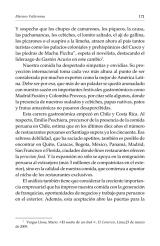 Mariano Valderrama

171

Y sospecho que los chupes de camarones, los piqueos, la causa,
las pachamancas, los cebiches, el lomito saltado, el ají de gallina,
los picarones o el suspiro a la limeña, atraen ahora al país tantos
turistas como los palacios coloniales y prehispánicos del Cusco y
las piedras de Machu Picchu”, espeta el novelista, destacando el
liderazgo de Gastón Acurio en este cambio.
Nuestra comida ha despertado simpatías y envidias. Su proyección internacional toma cada vez más altura al punto de ser
considerada por muchos expertos como la mejor de América Latina. Debe ser por eso, que más de un paladar se quedó anonadado
con nuestra sazón en importantes festivales gastronómicos como
Madrid Fusión y Colombia Provoca, por citar sólo algunos, donde
la presencia de nuestros sudados y cebiches, papas nativas, patos
y frutas amazónicas no pasaron desapercibidas.
Esta carrera gastronómica empezó en Chile y Costa Rica. Al
respecto, Emilio Peschiera, precursor de la presencia de la comida
peruana en Chile, estima que en los últimos diez años el número
de restaurantes peruanos en Santiago supera ya los cincuenta. Esa
sabrosa debilidad, que ha saciado apetitos, también es posible de
encontrar en Quito, Caracas, Bogota, México, Panamá, Madrid,
San Francisco o Florida, ciudades donde finos restaurantes ofrecen
la peruvian food. Y la expansión no sólo se apoya en la emigración
peruana al extranjero (más 3 millones de compatriotas en el exterior), sino en la calidad de nuestra comida, que comienza a apuntar
al nicho de los restaurantes exclusivos.
El análisis también tiene que considerar la creciente importancia empresarial que ha impreso nuestra comida con la generación
de franquicias, oportunidades de negocios y trabajo para peruanos
en el exterior. Además, esta aceptación abre las puertas para la

Vargas Llosa, Mario. «El sueño de un chef ». El Comercio, Lima,23 de marzo
de 2009.
	

 