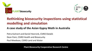 biosecurity built on science
Rethinking biosecurity inspections using statistical
modelling and simulation
Petra Kuhnert and Daniel Heersink, CSIRO Data61
Dean Paini, CSIRO Health and Biosecurity
Paul Mwebaze, CSIRO Land and Water
Plant Biosecurity Cooperative Research Centre
A case study of the Asian Gypsy Moth in Australia
 