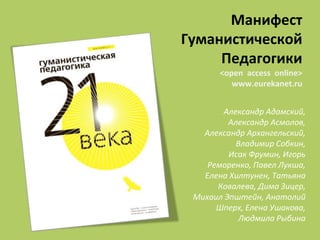Александр Адамский,
Александр Асмолов,
Александр Архангельский,
Владимир Собкин,
Исак Фрумин, Игорь
Реморенко, Павел Лукша,
Елена Хилтунен, Татьяна
Ковалева, Дима Зицер,
Михаил Эпштейн, Анатолий
Шперх, Елена Ушакова,
Людмила Рыбина
Манифест
Гуманистической
Педагогики
<open access online>
www.eurekanet.ru
 