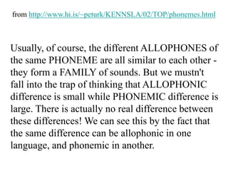 Usually, of course, the different ALLOPHONES of
the same PHONEME are all similar to each other -
they form a FAMILY of sounds. But we mustn't
fall into the trap of thinking that ALLOPHONIC
difference is small while PHONEMIC difference is
large. There is actually no real difference between
these differences! We can see this by the fact that
the same difference can be allophonic in one
language, and phonemic in another.
from http://www.hi.is/~peturk/KENNSLA/02/TOP/phonemes.html
 