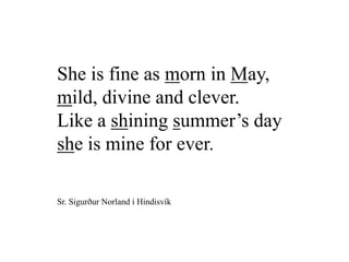 She is fine as morn in May,
mild, divine and clever.
Like a shining summer’s day
she is mine for ever.
Sr. Sigurður Norland í Hindisvík
 