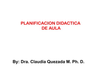 PLANIFICACION DIDACTICA
DE AULA
By: Dra. Claudia Quezada M. Ph. D.
 
