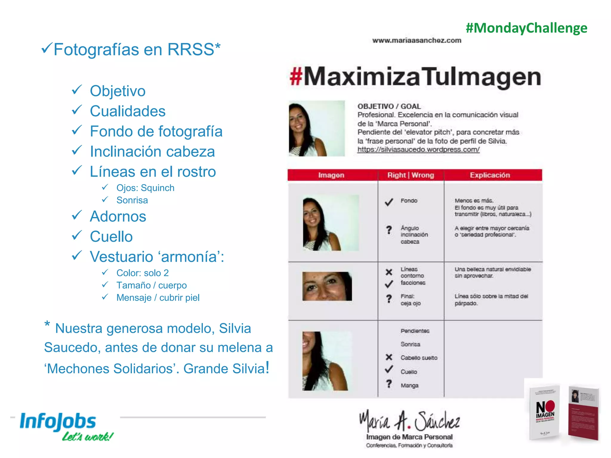 7
Fotografías en RRSS*
 Objetivo
 Cualidades
 Fondo de fotografía
 Inclinación cabeza
 Líneas en el rostro
 Ojos: Squinch
 Sonrisa
 Adornos
 Cuello
 Vestuario ‘armonía’:
 Color: solo 2
 Tamaño / cuerpo
 Mensaje / cubrir piel
* Nuestra generosa modelo, Silvia
Saucedo, antes de donar su melena a
‘Mechones Solidarios’. Grande Silvia!
#MondayChallenge
 