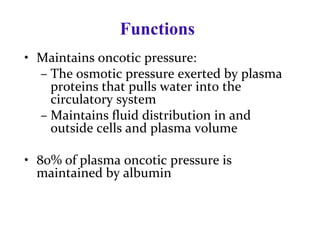 Functions
• Maintains oncotic pressure:
– The osmotic pressure exerted by plasma
proteins that pulls water into the
circulatory system
– Maintains fluid distribution in and
outside cells and plasma volume
• 80% of plasma oncotic pressure is
maintained by albumin
 