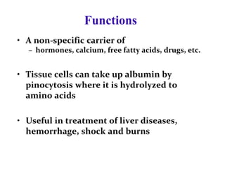 Functions
• A non-specific carrier of
– hormones, calcium, free fatty acids, drugs, etc.
• Tissue cells can take up albumin by
pinocytosis where it is hydrolyzed to
amino acids
• Useful in treatment of liver diseases,
hemorrhage, shock and burns
 