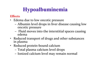 Effects
• Edema due to low oncotic pressure
– Albumin level drops in liver disease causing low
oncotic pressure
– Fluid moves into the interstitial spaces causing
edema
• Reduced transport of drugs and other substances
in plasma
• Reduced protein-bound calcium
– Total plasma calcium level drops
– Ionized calcium level may remain normal
Hypoalbuminemia
 