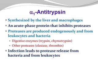  Synthesized by the liver and macrophages
 An acute-phase protein that inhibits proteases
 Proteases are produced endogenously and from
leukocytes and bacteria
 Digestive enzymes (trypsin, chymotrypsin)
 Other proteases (elastase, thrombin)
 Infection leads to protease release from
bacteria and from leukocytes
a1-Antitrypsin
 
