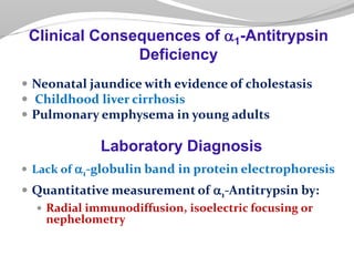 Neonatal jaundice with evidence of cholestasis
 Childhood liver cirrhosis
 Pulmonary emphysema in young adults
Laboratory Diagnosis
 Lack of a1-globulin band in protein electrophoresis
 Quantitative measurement of a1-Antitrypsin by:
 Radial immunodiffusion, isoelectric focusing or
nephelometry
Clinical Consequences of a1-Antitrypsin
Deficiency
 
