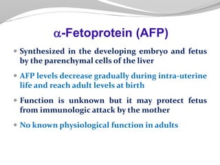  Synthesized in the developing embryo and fetus
by the parenchymal cells of the liver
 AFP levels decrease gradually during intra-uterine
life and reach adult levels at birth
 Function is unknown but it may protect fetus
from immunologic attack by the mother
 No known physiological function in adults
a-Fetoprotein (AFP)
 