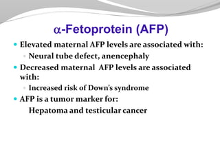  Elevated maternal AFP levels are associated with:
 Neural tube defect, anencephaly
 Decreased maternal AFP levels are associated
with:
 Increased risk of Down’s syndrome
 AFP is a tumor marker for:
Hepatoma and testicular cancer
a-Fetoprotein (AFP)
 