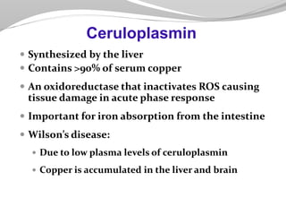  Synthesized by the liver
 Contains >90% of serum copper
 An oxidoreductase that inactivates ROS causing
tissue damage in acute phase response
 Important for iron absorption from the intestine
 Wilson’s disease:
 Due to low plasma levels of ceruloplasmin
 Copper is accumulated in the liver and brain
Ceruloplasmin
 