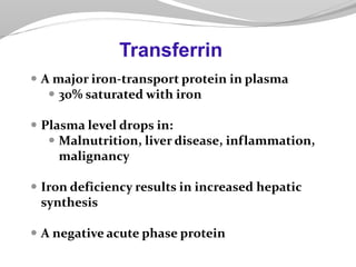  A major iron-transport protein in plasma
 30% saturated with iron
 Plasma level drops in:
 Malnutrition, liver disease, inflammation,
malignancy
 Iron deficiency results in increased hepatic
synthesis
 A negative acute phase protein
Transferrin
 