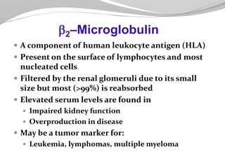  A component of human leukocyte antigen (HLA)
 Present on the surface of lymphocytes and most
nucleated cells
 Filtered by the renal glomeruli due to its small
size but most (>99%) is reabsorbed
 Elevated serum levels are found in
 Impaired kidney function
 Overproduction in disease
 May be a tumor marker for:
 Leukemia, lymphomas, multiple myeloma
2–Microglobulin
 