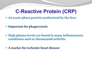 An acute-phase protein synthesized by the liver
 Important for phagocytosis
 High plasma levels are found in many inflammatory
conditions such as rheumatoid arthritis
 A marker for ischemic heart disease
C-Reactive Protein (CRP)
 