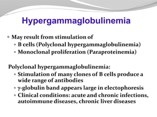  May result from stimulation of
 B cells (Polyclonal hypergammaglobulinemia)
 Monoclonal proliferation (Paraproteinemia)
Polyclonal hypergammaglobulinemia:
 Stimulation of many clones of B cells produce a
wide range of antibodies
 -globulin band appears large in electophoresis
 Clinical conditions: acute and chronic infections,
autoimmune diseases, chronic liver diseases
Hypergammaglobulinemia
 
