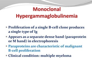 Monoclonal
Hypergammaglobulinemia
 Proliferation of a single B-cell clone produces
a single type of Ig
 Appears as a separate dense band (paraprotein
or M band) in electrophoresis
 Paraproteins are characteristic of malignant
B-cell proliferation
 Clinical condition: multiple myeloma
 