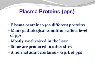  Plasma contains >300 different proteins
 Many pathological conditions affect level
of pps
 Mostly synthesized in the liver
 Some are produced in other sites
 A normal adult contains ~70 g/L of pps
Plasma Proteins (pps)
 