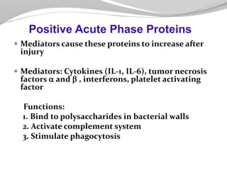  Mediators cause these proteins to increase after
injury
 Mediators: Cytokines (IL-1, IL-6), tumor necrosis
factors a and  , interferons, platelet activating
factor
Functions:
1. Bind to polysaccharides in bacterial walls
2. Activate complement system
3. Stimulate phagocytosis
Positive Acute Phase Proteins
 