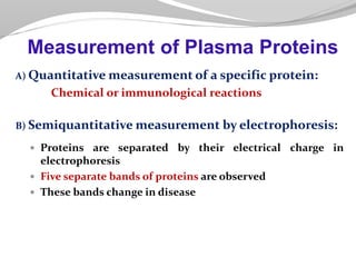 A) Quantitative measurement of a specific protein:
Chemical or immunological reactions
B) Semiquantitative measurement by electrophoresis:
 Proteins are separated by their electrical charge in
electrophoresis
 Five separate bands of proteins are observed
 These bands change in disease
Measurement of Plasma Proteins
 