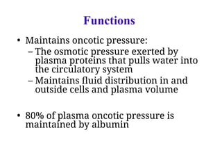 Functions
• Maintains oncotic pressure:
– The osmotic pressure exerted by
plasma proteins that pulls water into
the circulatory system
– Maintains fluid distribution in and
outside cells and plasma volume
• 80% of plasma oncotic pressure is
maintained by albumin
 