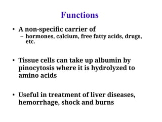 Functions
• A non-specific carrier of
– hormones, calcium, free fatty acids, drugs,
etc.
• Tissue cells can take up albumin by
pinocytosis where it is hydrolyzed to
amino acids
• Useful in treatment of liver diseases,
hemorrhage, shock and burns
 