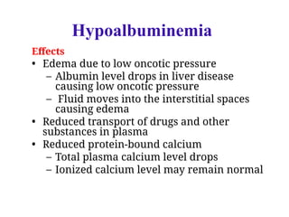 Effects
• Edema due to low oncotic pressure
– Albumin level drops in liver disease
causing low oncotic pressure
– Fluid moves into the interstitial spaces
causing edema
• Reduced transport of drugs and other
substances in plasma
• Reduced protein-bound calcium
– Total plasma calcium level drops
– Ionized calcium level may remain normal
Hypoalbuminemia
 