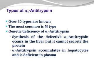  Over 30 types are known
 The most common is M type
 Genetic deficiency of 1-Antitrypsin
 Synthesis of the defective 1-Antitrypsin
occurs in the liver but it cannot secrete the
protein
 1-Antitrypsin accumulates in hepatocytes
and is deficient in plasma
Types of 1-Antitrypsin
 