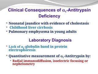  Neonatal jaundice with evidence of cholestasis
 Childhood liver cirrhosis
 Pulmonary emphysema in young adults
Laboratory Diagnosis
 Lack of 1-globulin band in protein
electrophoresis
 Quantitative measurement of 1-Antitrypsin by:
 Radial immunodiffusion, isoelectric focusing or
nephelometry
Clinical Consequences of 1-Antitrypsin
Deficiency
 