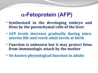  Synthesized in the developing embryo and
fetus by the parenchymal cells of the liver
 AFP levels decrease gradually during intra-
uterine life and reach adult levels at birth
 Function is unknown but it may protect fetus
from immunologic attack by the mother
 No known physiological function in adults
-Fetoprotein (AFP)
 