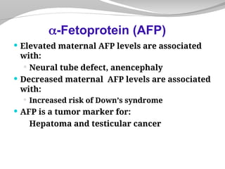  Elevated maternal AFP levels are associated
with:
 Neural tube defect, anencephaly
 Decreased maternal AFP levels are associated
with:
 Increased risk of Down’s syndrome
 AFP is a tumor marker for:
Hepatoma and testicular cancer
-Fetoprotein (AFP)
 