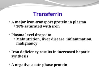  A major iron-transport protein in plasma
 30% saturated with iron
 Plasma level drops in:
 Malnutrition, liver disease, inflammation,
malignancy
 Iron deficiency results in increased hepatic
synthesis
 A negative acute phase protein
Transferrin
 