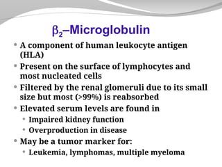 A component of human leukocyte antigen
(HLA)
 Present on the surface of lymphocytes and
most nucleated cells
 Filtered by the renal glomeruli due to its small
size but most (>99%) is reabsorbed
 Elevated serum levels are found in
 Impaired kidney function
 Overproduction in disease
 May be a tumor marker for:
 Leukemia, lymphomas, multiple myeloma
2–Microglobulin
 