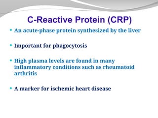  An acute-phase protein synthesized by the liver
 Important for phagocytosis
 High plasma levels are found in many
inflammatory conditions such as rheumatoid
arthritis
 A marker for ischemic heart disease
C-Reactive Protein (CRP)
 