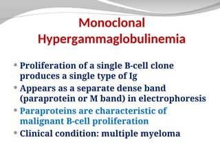 Monoclonal
Hypergammaglobulinemia
 Proliferation of a single B-cell clone
produces a single type of Ig
 Appears as a separate dense band
(paraprotein or M band) in electrophoresis
 Paraproteins are characteristic of
malignant B-cell proliferation
 Clinical condition: multiple myeloma
 