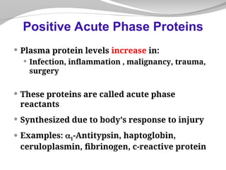 Plasma protein levels increase in:
 Infection, inflammation , malignancy, trauma,
surgery
 These proteins are called acute phase
reactants
 Synthesized due to body’s response to injury
 Examples: 1-Antitypsin, haptoglobin,
ceruloplasmin, fibrinogen, c-reactive protein
Positive Acute Phase Proteins
 