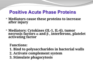  Mediators cause these proteins to increase
after injury
 Mediators: Cytokines (IL-1, IL-6), tumor
necrosis factors  and  , interferons, platelet
activating factor
Functions:
1. Bind to polysaccharides in bacterial walls
2. Activate complement system
3. Stimulate phagocytosis
Positive Acute Phase Proteins
 