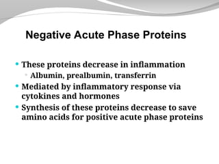  These proteins decrease in inflammation
 Albumin, prealbumin, transferrin
 Mediated by inflammatory response via
cytokines and hormones
 Synthesis of these proteins decrease to save
amino acids for positive acute phase proteins
Negative Acute Phase Proteins
 
