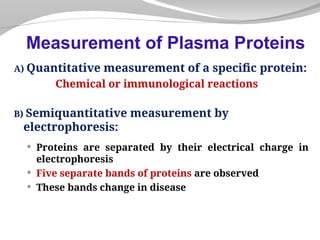 A) Quantitative measurement of a specific protein:
Chemical or immunological reactions
B) Semiquantitative measurement by
electrophoresis:
 Proteins are separated by their electrical charge in
electrophoresis
 Five separate bands of proteins are observed
 These bands change in disease
Measurement of Plasma Proteins
 