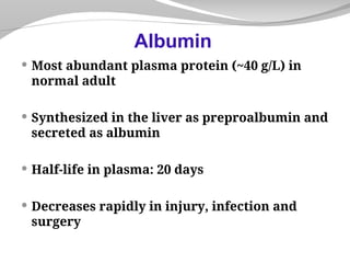  Most abundant plasma protein (~40 g/L) in
normal adult
 Synthesized in the liver as preproalbumin and
secreted as albumin
 Half-life in plasma: 20 days
 Decreases rapidly in injury, infection and
surgery
Albumin
 