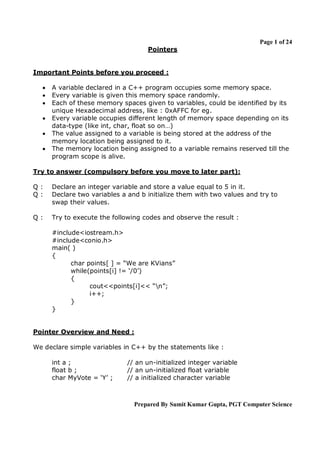 Page 1 of 24
                                    Pointers


Important Points before you proceed :

     A variable declared in a C++ program occupies some memory space.
     Every variable is given this memory space randomly.
     Each of these memory spaces given to variables, could be identified by its
      unique Hexadecimal address, like : 0xAFFC for eg.
     Every variable occupies different length of memory space depending on its
      data-type (like int, char, float so on…)
     The value assigned to a variable is being stored at the address of the
      memory location being assigned to it.
     The memory location being assigned to a variable remains reserved till the
      program scope is alive.

Try to answer (compulsory before you move to later part):

Q:    Declare an integer variable and store a value equal to 5 in it.
Q:    Declare two variables a and b initialize them with two values and try to
      swap their values.

Q:    Try to execute the following codes and observe the result :

      #include<iostream.h>
      #include<conio.h>
      main( )
      {
            char points[ ] = “We are KVians”
            while(points[i] != ‘/0’)
            {
                  cout<<points[i]<< “n”;
                  i++;
            }
      }


Pointer Overview and Need :

We declare simple variables in C++ by the statements like :

      int a ;                 // an un-initialized integer variable
      float b ;               // an un-initialized float variable
      char MyVote = ‘Y’ ;     // a initialized character variable



                                Prepared By Sumit Kumar Gupta, PGT Computer Science
 