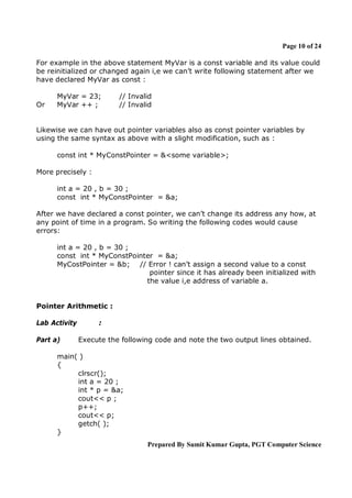 Page 10 of 24
For example in the above statement MyVar is a const variable and its value could
be reinitialized or changed again i,e we can’t write following statement after we
have declared MyVar as const :

Or

MyVar = 23;
MyVar ++ ;

// Invalid
// Invalid

Likewise we can have out pointer variables also as const pointer variables by
using the same syntax as above with a slight modification, such as :
const int * MyConstPointer = &<some variable>;
More precisely :
int a = 20 , b = 30 ;
const int * MyConstPointer = &a;
After we have declared a const pointer, we can’t change its address any how, at
any point of time in a program. So writing the following codes would cause
errors:
int a = 20 , b = 30 ;
const int * MyConstPointer = &a;
MyCostPointer = &b; // Error ! can’t assign a second value to a const
pointer since it has already been initialized with
the value i,e address of variable a.

Pointer Arithmetic :
Lab Activity
Part a)

:
Execute the following code and note the two output lines obtained.

main( )
{
clrscr();
int a = 20 ;
int * p = &a;
cout<< p ;
p++;
cout<< p;
getch( );
}
Prepared By Sumit Kumar Gupta, PGT Computer Science

 